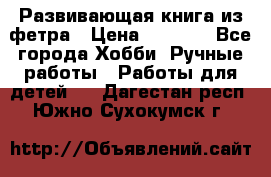 Развивающая книга из фетра › Цена ­ 7 000 - Все города Хобби. Ручные работы » Работы для детей   . Дагестан респ.,Южно-Сухокумск г.